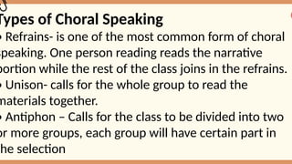 Types of Choral Speaking
• Refrains- is one of the most common form of choral
speaking. One person reading reads the narrative
portion while the rest of the class joins in the refrains.
• Unison- calls for the whole group to read the
materials together.
• Antiphon – Calls for the class to be divided into two
or more groups, each group will have certain part in
the selection
 