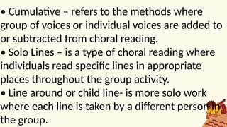 • Cumulative – refers to the methods where
group of voices or individual voices are added to
or subtracted from choral reading.
• Solo Lines – is a type of choral reading where
individuals read specific lines in appropriate
places throughout the group activity.
• Line around or child line- is more solo work
where each line is taken by a different person in
the group.
 