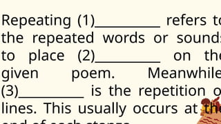 Repeating (1)__________ refers to
the repeated words or sounds
to place (2)__________ on the
given poem. Meanwhile
(3)__________ is the repetition o
lines. This usually occurs at the
 