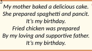 My mother baked a delicious cake.
She prepared spaghetti and pancit.
It’s my birthday.
Fried chicken was prepared
By my loving and supportive father.
It’s my birthday.
 
