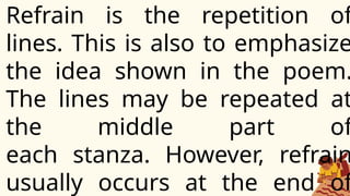 Refrain is the repetition of
lines. This is also to emphasize
the idea shown in the poem.
The lines may be repeated at
the middle part of
each stanza. However, refrain
usually occurs at the end of
 
