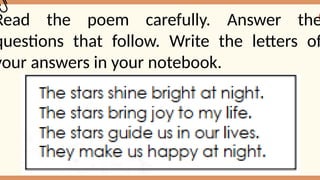 Read the poem carefully. Answer the
questions that follow. Write the letters of
your answers in your notebook.
 