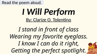 Read the poem aloud.
I Will Perform
By: Clarize O. Tolentino
I stand in front of class
Wearing my favorite eyeglass.
I know I can do it right,
Getting the perfect spotlight.
 