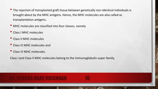 • The rejection of transplanted graft tissue between genetically non-identical individuals is
brought about by the MHC antigens. Hence, the MHC molecules are also called as
transplantation antigens.
• MHC molecules are classified into four classes, namely
• Class I MHC molecules
• Class II MHC molecules
• Class III MHC molecules and
• Class IV MHC molecules.
Class I and Class II MHC molecules belong to the immunoglobulin super family.
DR. RENUKA HARE KRISHNAN 10
 