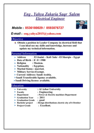 Eng . Yahya Zakaria Saqr Salem
Electrical Engineer
Mobile : 0536180029 / 0593076727
E-mail : eng.yahya2015@yahoo.com
Objective
Obtain a position in Leader Company in electrical field that
I can ideal use my skills and knowledge, increase and
update my technical information.
Personal Information
Address : El Jouini – Kafr Sakr –El Sharqia – Egypt
Date of Birth : 8  8  1988
Religion : Muslem.
Nationality : Egyptian.
Marital Status : married.
Military Service:Exempt.
Current Address: Saudi Arabia.
Saudi Transferable Iqama: available.
Saudi Driving license: available.
Education
University : Al Azhar University
Faculty : Engineering
Department : Power & Electric machines Department
Graduation Year : 2011
Graduation Grade : good
Bachelor project : Design distributions electric city of 6 October
Project Grade : Excellent.
 