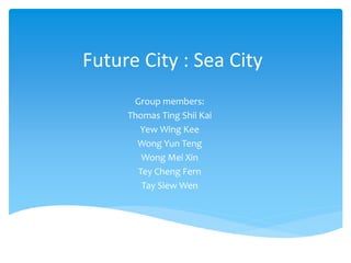 Future City : Sea City
Group members:
Thomas Ting Shii Kai
Yew Wing Kee
Wong Yun Teng
Wong Mei Xin
Tey Cheng Fern
Tay Siew Wen
 
