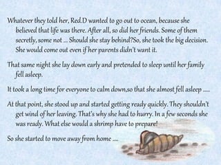 Whatever they told her, Red.D wanted to go out to ocean, because she
believed that life was there. After all, so did her friends. Some of them
secretly,some not ... Shouldshe stay behind?So, she took the big decision.
She would come out even if her parents didn’t want it.
That same night she lay down early and pretended to sleep until her family
fell asleep.
It took a long time for everyone to calmdown,so that she almost fell asleep .....
At that point, she stood up and started getting ready quickly. They shouldn’t
get wind of her leaving. That’s why she had to hurry.In a few seconds she
was ready. What else would a shrimp have to prepare!
So she started to move away from home ....
 