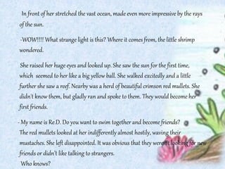 In front of her stretched the vast ocean, made even more impressive by the rays
of the sun.
-WOW!!!! What strange light is this? Where it comes from, the little shrimp
wondered.
She raised her huge eyes and looked up. She saw the sun for the first time,
which seemed to her like a big yellow ball. She walked excitedly and a little
further she saw a reef. Nearby was a herd of beautiful crimson red mullets. She
didn't know them, but gladly ran and spoke to them. They would become her
first friends.
- My name is Re.D. Do you want to swim together and become friends?
The red mullets looked at her indifferently almost hostily, waving their
mustaches. She left disappointed. It was obvious that they weren’t looking for new
friends or didn’t like talking to strangers.
Who knows?
 