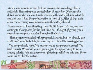 As she was swimming and looking around, she saw a large, black
cuttlefish. The shrimp was excited when she saw her. Of course she
didn΄t know who she was. On the contrary, the cuttlefish immediately
realized that it had the perfect victim in front of it. After giving each
other the necessary recommendations, the cuttlefish said:
-Υou know what I was thinking, dear Re.D? As you told me, you are
coming to these places for the first time. So, I thought of giving you a
super tour to a place you don't imagine that exists.
- Thank you very much for the proposal, Melanie, but I'm already late
and I don't want to be late, because my parents will be looking for me.
- You are probably right. We mustn't make our parents worried! Too
bad, though. When will you be given again the opportunity to swim
among colorfulfish, sea anemones, glittering shells? she said and threw
some ink to blur the waters.
 