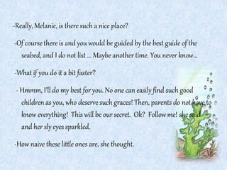 -Really,Melanie, is there such a nice place?
-Of course there is and you would be guided by the best guide of the
seabed, and I do not list ... Maybe another time. You never know...
-What if you do it a bit faster?
- Hmmm, I’ll do my best for you. No one can easily find such good
children as you, who deserve such graces! Then, parents do not have to
know everything! This will be our secret. Ok? Followme! she said
and her sly eyes sparkled.
-How naive these little ones are, she thought.
 