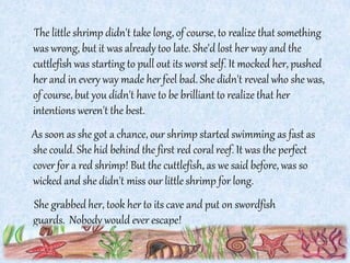 The little shrimp didn't take long, of course, to realize that something
was wrong, but it was already too late. She'd lost her way and the
cuttlefish was starting to pull out its worst self. It mocked her, pushed
her and in every way made her feel bad. She didn't reveal who she was,
of course, but you didn't have to be brilliantto realize that her
intentions weren't the best.
As soon as she got a chance, our shrimp started swimming as fast as
she could. She hid behind the first red coral reef. It was the perfect
cover for a red shrimp! But the cuttlefish, as we said before, was so
wicked and she didn't miss our little shrimp for long.
She grabbed her, took her to its cave and put on swordfish
guards. Nobody would ever escape!
 