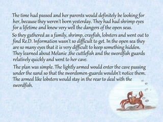 The time had passed and her parents would definitely be looking for
her, because they weren't born yesterday. They had had shrimp eyes
for a lifetime and knew very well the dangers of the open seas.
So they gathered as a family, shrimp, crayfish, lobsters and went out to
find Re.D. Information wasn't so difficult to get. In the open sea they
are so many eyes that it is very difficult to keep something hidden.
They learned about Melanie ,the cuttlefish and the swordfish guards
relativelyquickly and went to her cave.
The plan was simple. The lightly armed would enter the cave passing
under the sand so that the swordsmen-guards wouldn't notice them.
The armed like lobsters would stay in the rear to deal with the
swordfish.
 