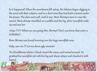 So it happened! When the swordsmen fell asleep, the lobsters began digging in
the sand with their calipers, and in a short time they had built a tunnel under
the prison. The plan went well, until it was Mom Shrimp's turn to cross the
tunnel. Mom shrimp stumbled on a pebble and the big, silver swordfish woke
up and saw her.
-Oops !!!!!!! Where are you going Mrs. Shrimp? Don't you know that entry is
forbidden?
Mom Shrimp was found hovering over his huge swordfish nose.
-Help, save me !!! Let me down ugly monster!
The bloodthirsty lobster, Chuck, heard the voices and turned around. He
grabbed his swordfish tail with his big and sharp caliper and chucked it with
hatred.
 