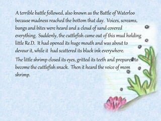 A terrible battle followed, also known as the Battle of Waterloo
becausemadness reached the bottom that day. Voices, screams,
bangs and bites were heard and a cloud of sand covered
everything. Suddenly, the cuttlefish came out of this mud holding
little Re.D. It had opened its huge mouth and was about to
devour it, while it had scattered its black ink everywhere.
The little shrimp closed its eyes, gritted its teeth and prepared to
become the cuttlefish snack. Then it heard the voice of mom
shrimp.
 