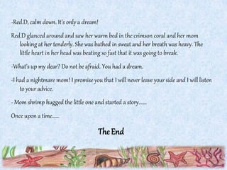 -Red.D, calm down. It’s only a dream!
Red.D glanced around and saw her warm bed in the crimson coral and her mom
looking at her tenderly. She was bathed in sweat and her breath was heavy. The
little heart in her head was beating so fast that it was going to break.
-What’s up my dear? Do not be afraid. You had a dream.
-I had a nightmare mom! I promise you that I will never leave your side and I will listen
to your advice.
- Mom shrimp hugged the little one and started a story…….
Once upon a time……
TheEnd
 
