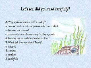 Let'ssee,didyou readcarefully?
A. Why was our heroine called Reddy?
a. because that's what her grandmother was called
b. because she was red
c. because she was always ready to play a prank
d. because her parents had no better idea
B.What fish was her friend Trasty?
a. octopus
b. shrimp
c. comber
d. cuttlefish
 