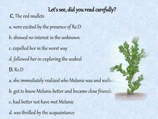 Let'ssee,did youreadcarefully?
C. The red mullets
a. were excited by the presence of Re.D
b. showed no interest in the unknown
c. expelled her in the worst way
d. followed her in exploring the seabed
D. Re.D
a. she immediately realized who Melanie was and walked away
b. got to know Melanie better and became close friends
c. had better not have met Melanie
d. was thrilled by the acquaintance
 