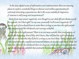 In the deep digital ocean of information and communication there are amazing
places to explore, wonderful things to discover and endless opportunities for
extremelyinteresting acquaintances. But is the ocean suitable for beginners,
if someoneis still young and inexperienced?
Most of you may answer negatively, even though in your daily life you choose exactly
the opposite. Isn’t that right? In any case, personally I will answer negatively. Of
course,each of you should learn to swim there, as long as you have the right person
with you and avoid the whirlpools and cunning cuttlefish.
• And who is the right person? There is no one more suitable than your parents, at
least in the beginning.Even if they don’t know, they will find the right information
and you can be sure that they’ll find it, as long as you trust them. Then of course will
come reinforcements,crayfish and armoredlobsters. So do your exploratory dives, but
keep your mind on the whirlpools that can drag you into muddy or dangerous waters
and the mischievous cuttlefish that pretend to be something different from what they
really are.
 