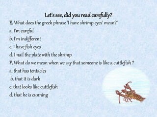 Let'ssee,did youreadcarefully?
E. What does the greek phrase 'I have shrimp eyes' mean?'
a. I'm careful
b. I'm indifferent
c. I have fish eyes
d. I nail the plate with the shrimp
F.What do we mean when we say that someone is like a cuttlefish ?
a. that has tentacles
b. that it is dark
c. that looks like cuttlefish
d. that he is cunning
 