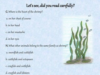 Let'ssee,didyoureadcarefully?
G.Where is the heart of the shrimp?
a. on her chest of course
b. in her head
c. on her mustache
d. in her eyes
H.What other animals belong to the same family as shrimp?
a. swordfish and cuttlefish
b. cuttlefish and octopuses
c. crayfish and cuttlefish
d. crayfish and lobsters
 