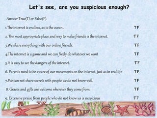 Let's see, are you suspicious enough?
Answer True(T) or False(F).
1.The internet is endless, as is the ocean . T F
2. The most appropriate place and way to make friends is the internet. T F
3.We share everything with our online friends. T F
4.The internet is a game and we can freely do whatever we want T F
5.It is easy to see the dangers of the internet. T F
6. Parents need to be aware of our movements on the internet, just as in real life T F
7.We can not share secrets with people we do not know well. T F
8. Graces and gifts are welcome wherever they come from. T F
9. Excessivepraise from people who do not know us is suspicious T F
 