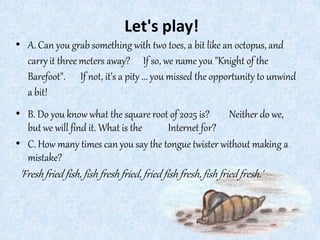 Let's play!
• A. Can you grab something with two toes, a bit like an octopus, and
carryit three meters away? If so, we name you "Knight of the
Barefoot". If not, it's a pity ... you missed the opportunity to unwind
a bit!
• B. Do you know what the square root of 2025 is? Neither do we,
but we will find it. What is the Internet for?
• C. How many times can you say the tongue twister without making a
mistake?
'Freshfried fish, fish fresh fried, fried fish fresh, fish fried fresh.'
 