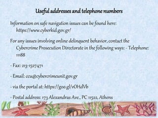 Usefuladdressesand telephonenumbers
Information on safe navigation issues can be found here:
https://www.cyberkid.gov.gr/
For any issues involving online delinquent behavior, contact the
CybercrimeProsecution Directorate in the following ways: - Telephone:
11188
- Fax: 213-1527471
- Email: ccu@cybercrimeunit.gov.gr
- via the portal at: https://goo.gl/vOHdVb
- Postal address: 173 Alexandras Ave., PC 11522, Athens
 