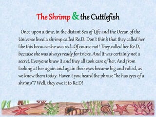 TheShrimp&the Cuttlefish
Once upon a time, in the distant Sea of Life and the Ocean of the
Universe lived a shrimp called Re.D. Don’t think that they called her
like this because she was red…Of course not! They called her Re.D,
becauseshe was always ready for tricks. And it was certainly not a
secret. Everyone knew it and they all took care of her. And from
looking at her again and again their eyes became big and rolled, as
we know them today. Haven't you heard the phrase “he has eyes of a
shrimp”? Well, they owe it to Re.D!
 
