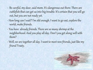 - Be careful, my dear, said mom. It’s dangerous out there. There are
cuttlefish that can get us into big trouble. It’s certain that you will go
out, but you are not ready yet.
- How long can I wait? I'm old enough. I want to go out, explore the
world, make friends.
- You have already friends. There are so many shrimp at the
neighborhood.And you play all day. Don’t you get along well with
them?
- Well, we are together all day. I want to meet new friends, just like my
friend Trasty.
 