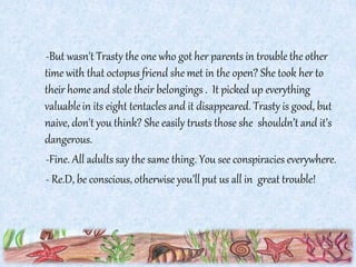 -But wasn't Trasty the one who got her parents in trouble the other
time with that octopus friend she met in the open? She took her to
their home and stole their belongings . It picked up everything
valuablein its eight tentacles and it disappeared. Trasty is good, but
naive, don't you think? She easily trusts those she shouldn’t and it’s
dangerous.
-Fine. All adults say the same thing. You see conspiracies everywhere.
- Re.D, be conscious, otherwise you’llput us all in great trouble!
 