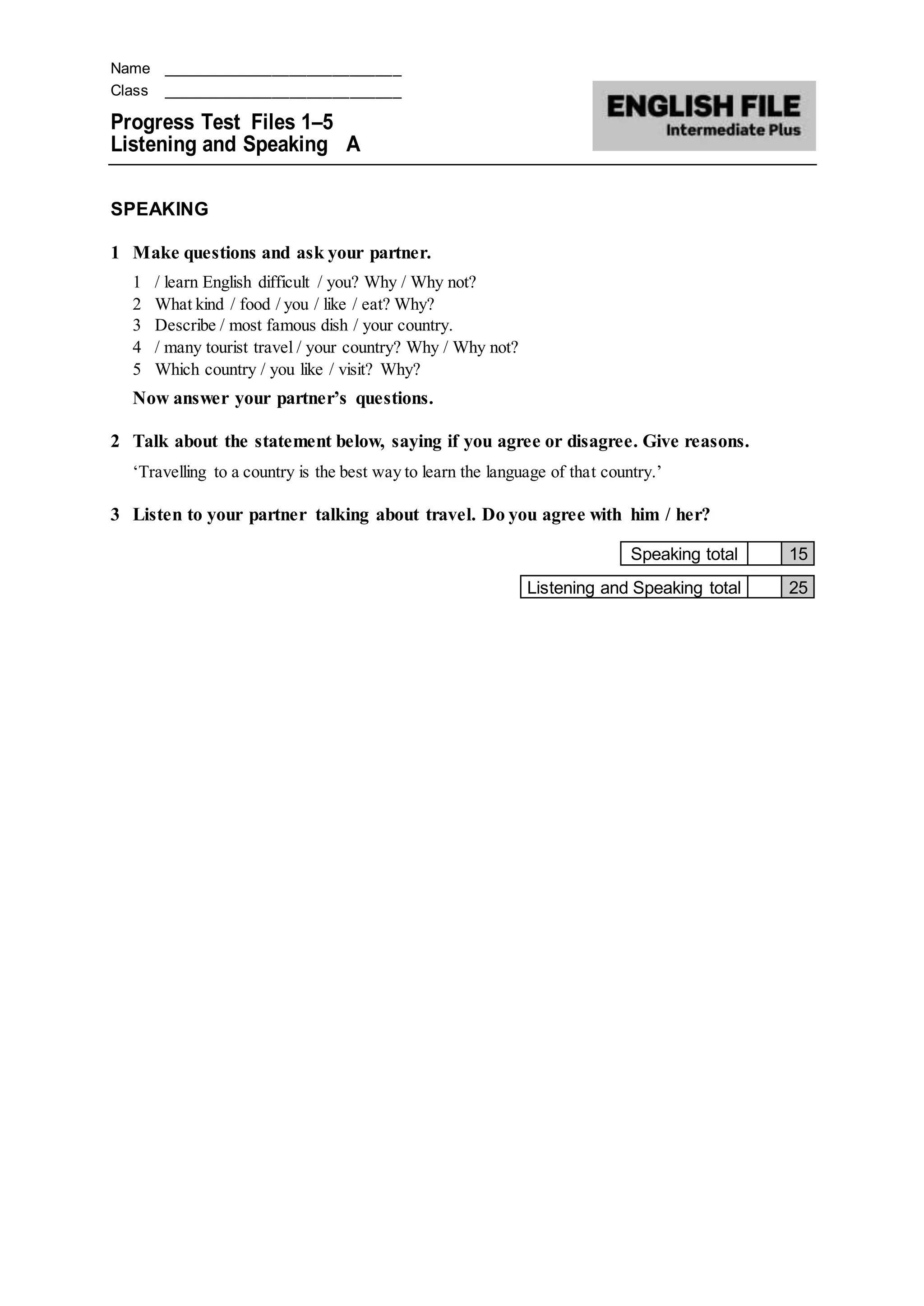 Name ____________________________
Class ____________________________
Progress Test Files 1–5
Listening and Speaking A
SPEAKING
1 Make questions and ask your partner.
1 / learn English difficult / you? Why / Why not?
2 What kind / food / you / like / eat? Why?
3 Describe / most famous dish / your country.
4 / many tourist travel / your country? Why / Why not?
5 Which country / you like / visit? Why?
Now answer your partner’s questions.
2 Talk about the statement below, saying if you agree or disagree. Give reasons.
‘Travelling to a country is the best way to learn the language of that country.’
3 Listen to your partner talking about travel. Do you agree with him / her?
Speaking total 15
Listening and Speaking total 25
 