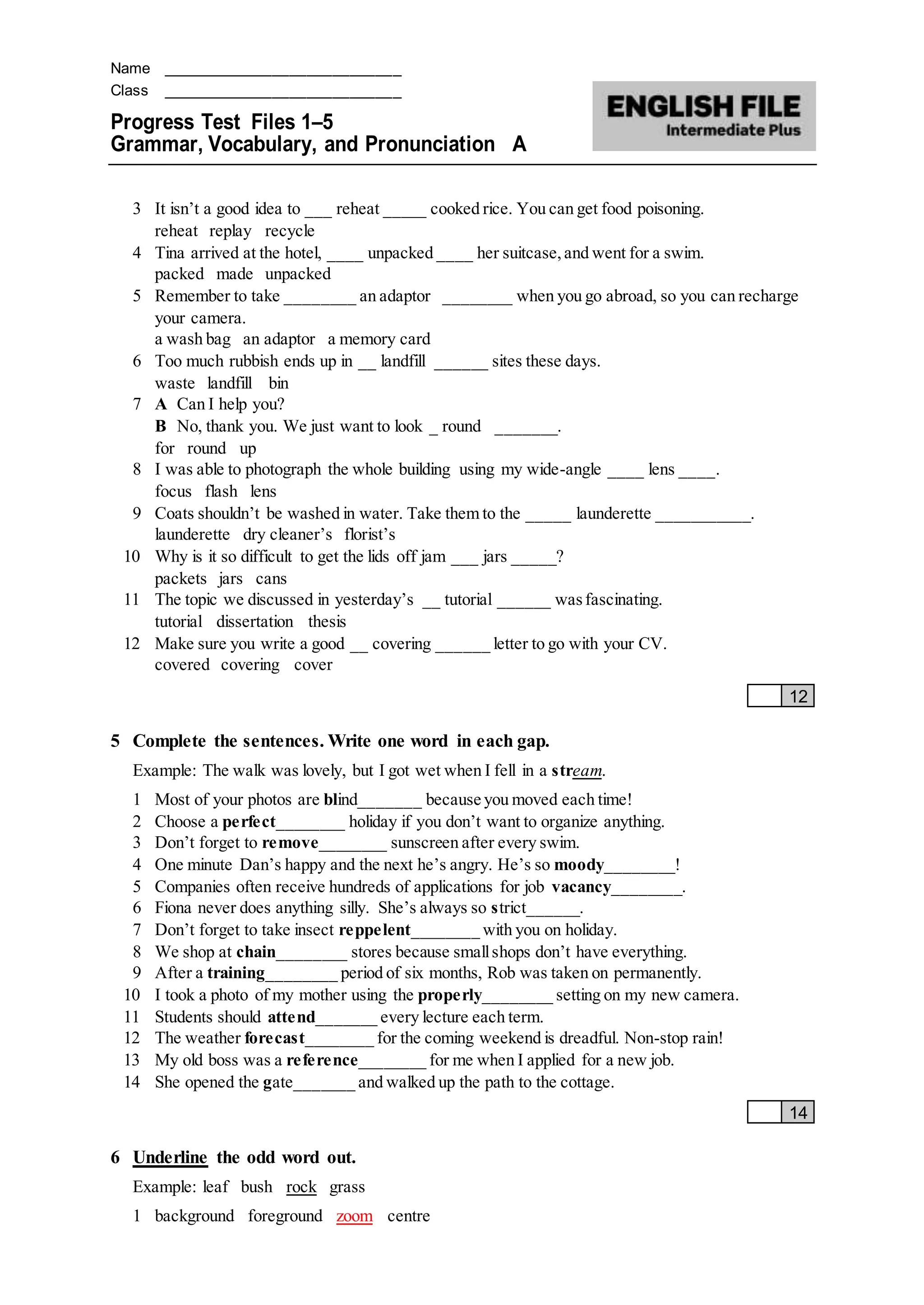 Name ____________________________
Class ____________________________
Progress Test Files 1–5
Grammar, Vocabulary, and Pronunciation A
3 It isn’t a good idea to ___ reheat _____ cooked rice. You can get food poisoning.
reheat replay recycle
4 Tina arrived at the hotel, ____ unpacked ____ her suitcase,and went for a swim.
packed made unpacked
5 Remember to take ________ an adaptor ________ when you go abroad, so you can recharge
your camera.
a wash bag an adaptor a memory card
6 Too much rubbish ends up in __ landfill ______ sites these days.
waste landfill bin
7 A Can I help you?
B No, thank you. We just want to look _ round _______.
for round up
8 I was able to photograph the whole building using my wide-angle ____ lens ____.
focus flash lens
9 Coats shouldn’t be washed in water. Take them to the _____ launderette ___________.
launderette dry cleaner’s florist’s
10 Why is it so difficult to get the lids off jam ___ jars _____?
packets jars cans
11 The topic we discussed in yesterday’s __ tutorial ______ wasfascinating.
tutorial dissertation thesis
12 Make sure you write a good __ covering ______ letter to go with your CV.
covered covering cover
12
5 Complete the sentences. Write one word in each gap.
Example: The walk was lovely, but I got wet when I fell in a stream.
1 Most of your photos are blind_______ because you moved each time!
2 Choose a perfect________ holiday if you don’t want to organize anything.
3 Don’t forget to remove________ sunscreen after every swim.
4 One minute Dan’s happy and the next he’s angry. He’s so moody________!
5 Companies often receive hundreds of applications for job vacancy________.
6 Fiona never does anything silly. She’s always so strict______.
7 Don’t forget to take insect reppelent________ with you on holiday.
8 We shop at chain________ stores because smallshops don’t have everything.
9 After a training________ period of six months, Rob was taken on permanently.
10 I took a photo of my mother using the properly________ setting on my new camera.
11 Students should attend_______ every lecture each term.
12 The weather forecast________ for the coming weekend is dreadful. Non-stop rain!
13 My old boss was a reference________ for me when I applied for a new job.
14 She opened the gate_______ and walked up the path to the cottage.
14
6 Underline the odd word out.
Example: leaf bush rock grass
1 background foreground zoom centre
 