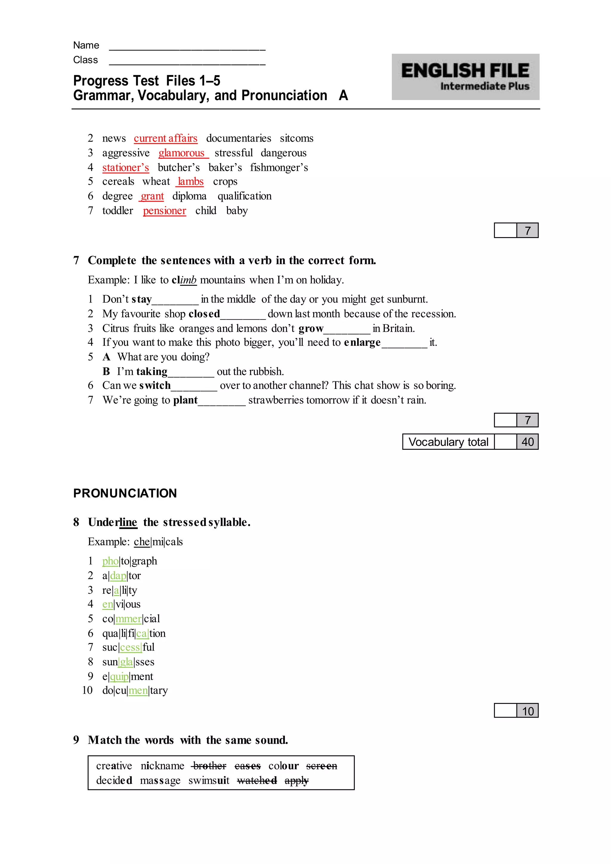 Name ____________________________
Class ____________________________
Progress Test Files 1–5
Grammar, Vocabulary, and Pronunciation A
2 news current affairs documentaries sitcoms
3 aggressive glamorous stressful dangerous
4 stationer’s butcher’s baker’s fishmonger’s
5 cereals wheat lambs crops
6 degree grant diploma qualification
7 toddler pensioner child baby
7
7 Complete the sentences with a verb in the correct form.
Example: I like to climb mountains when I’m on holiday.
1 Don’t stay________ in the middle of the day or you might get sunburnt.
2 My favourite shop closed________ down last month because of the recession.
3 Citrus fruits like oranges and lemons don’t grow________ in Britain.
4 If you want to make this photo bigger, you’ll need to enlarge________ it.
5 A What are you doing?
B I’m taking________ out the rubbish.
6 Can we switch________ over to another channel? This chat show is so boring.
7 We’re going to plant________ strawberries tomorrow if it doesn’t rain.
7
Vocabulary total 40
PRONUNCIATION
8 Underline the stressedsyllable.
Example: che|mi|cals
1 pho|to|graph
2 a|dap|tor
3 re|a|li|ty
4 en|vi|ous
5 co|mmer|cial
6 qua|li|fi|ca|tion
7 suc|cess|ful
8 sun|gla|sses
9 e|quip|ment
10 do|cu|men|tary
10
9 Match the words with the same sound.
creative nickname brother cases colour screen
decided massage swimsuit watched apply
 