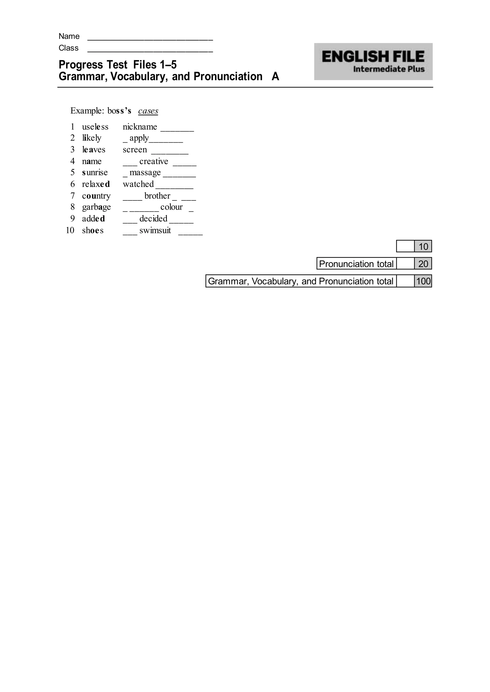 Name ____________________________
Class ____________________________
Progress Test Files 1–5
Grammar, Vocabulary, and Pronunciation A
Example: boss’s cases
1 useless nickname _______
2 likely _ apply_______
3 leaves screen ________
4 name ___ creative _____
5 sunrise _ massage _______
6 relaxed watched ________
7 country ____ brother _ ___
8 garbage _ ______ colour _
9 added ___ decided _____
10 shoes ___ swimsuit _____
10
Pronunciation total 20
Grammar, Vocabulary, and Pronunciation total 100
 