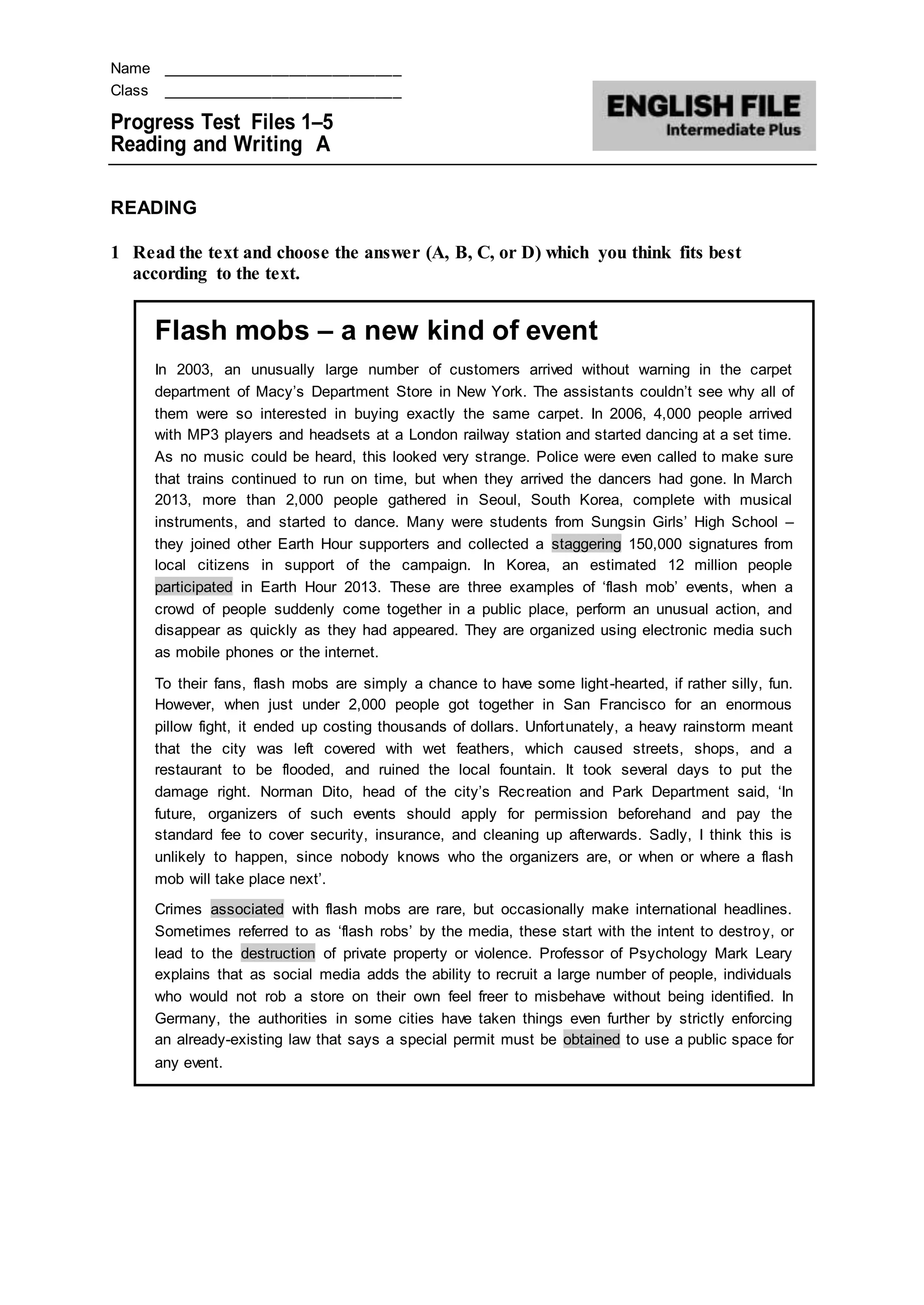 Name ____________________________
Class ____________________________
Progress Test Files 1–5
Reading and Writing A
READING
1 Read the text and choose the answer (A, B, C, or D) which you think fits best
according to the text.
Flash mobs – a new kind of event
In 2003, an unusually large number of customers arrived without warning in the carpet
department of Macy’s Department Store in New York. The assistants couldn’t see why all of
them were so interested in buying exactly the same carpet. In 2006, 4,000 people arrived
with MP3 players and headsets at a London railway station and started dancing at a set time.
As no music could be heard, this looked very strange. Police were even called to make sure
that trains continued to run on time, but when they arrived the dancers had gone. In March
2013, more than 2,000 people gathered in Seoul, South Korea, complete with musical
instruments, and started to dance. Many were students from Sungsin Girls’ High School –
they joined other Earth Hour supporters and collected a staggering 150,000 signatures from
local citizens in support of the campaign. In Korea, an estimated 12 million people
participated in Earth Hour 2013. These are three examples of ‘flash mob’ events, when a
crowd of people suddenly come together in a public place, perform an unusual action, and
disappear as quickly as they had appeared. They are organized using electronic media such
as mobile phones or the internet.
To their fans, flash mobs are simply a chance to have some light-hearted, if rather silly, fun.
However, when just under 2,000 people got together in San Francisco for an enormous
pillow fight, it ended up costing thousands of dollars. Unfortunately, a heavy rainstorm meant
that the city was left covered with wet feathers, which caused streets, shops, and a
restaurant to be flooded, and ruined the local fountain. It took several days to put the
damage right. Norman Dito, head of the city’s Recreation and Park Department said, ‘In
future, organizers of such events should apply for permission beforehand and pay the
standard fee to cover security, insurance, and cleaning up afterwards. Sadly, I think this is
unlikely to happen, since nobody knows who the organizers are, or when or where a flash
mob will take place next’.
Crimes associated with flash mobs are rare, but occasionally make international headlines.
Sometimes referred to as ‘flash robs’ by the media, these start with the intent to destroy, or
lead to the destruction of private property or violence. Professor of Psychology Mark Leary
explains that as social media adds the ability to recruit a large number of people, individuals
who would not rob a store on their own feel freer to misbehave without being identified. In
Germany, the authorities in some cities have taken things even further by strictly enforcing
an already-existing law that says a special permit must be obtained to use a public space for
any event.
 
