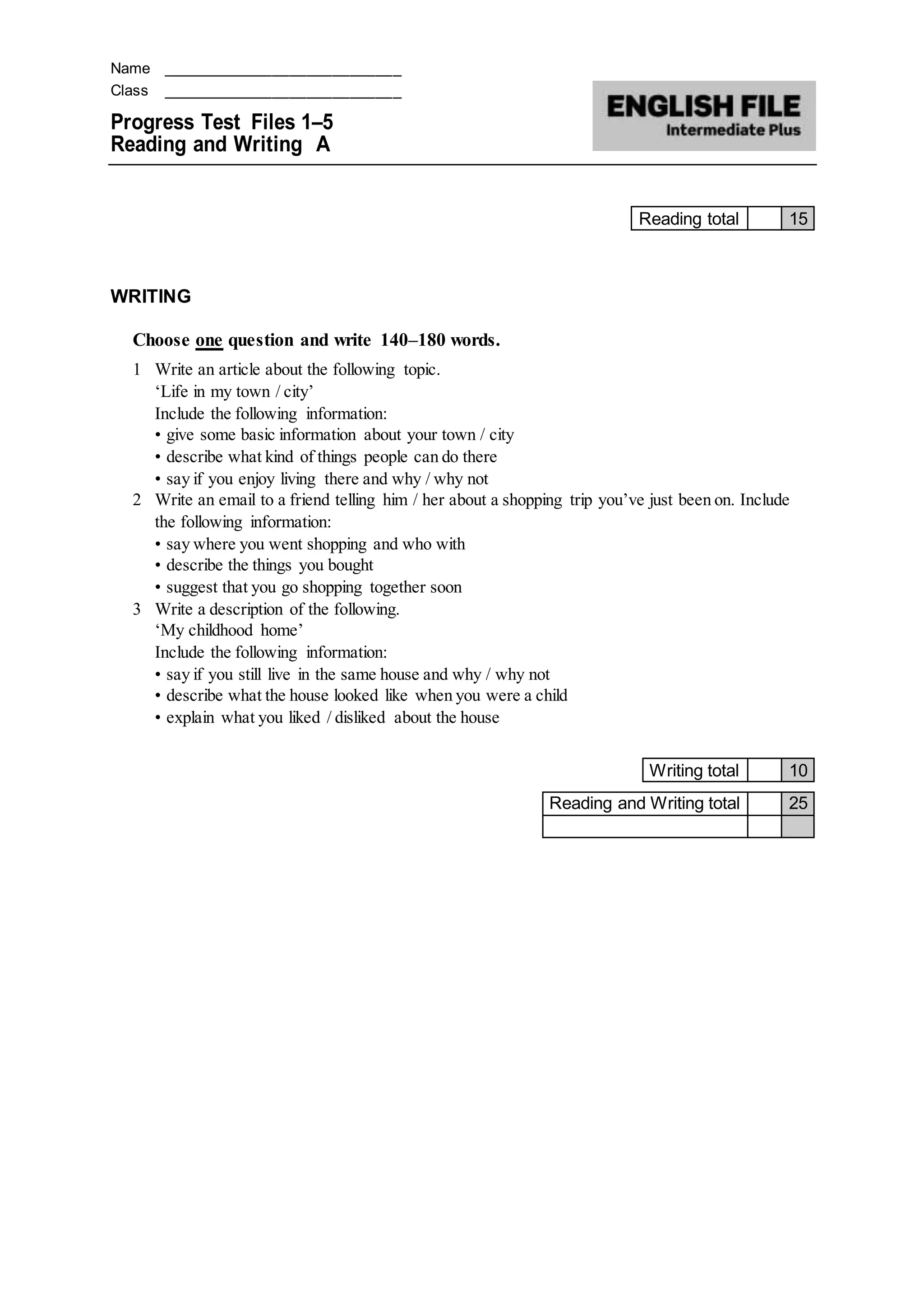 Name ____________________________
Class ____________________________
Progress Test Files 1–5
Reading and Writing A
Reading total 15
WRITING
Choose one question and write 140–180 words.
1 Write an article about the following topic.
‘Life in my town / city’
Include the following information:
• give some basic information about your town / city
• describe what kind of things people can do there
• say if you enjoy living there and why / why not
2 Write an email to a friend telling him / her about a shopping trip you’ve just been on. Include
the following information:
• say where you went shopping and who with
• describe the things you bought
• suggest that you go shopping together soon
3 Write a description of the following.
‘My childhood home’
Include the following information:
• say if you still live in the same house and why / why not
• describe what the house looked like when you were a child
• explain what you liked / disliked about the house
Writing total 10
Reading and Writing total 25
 