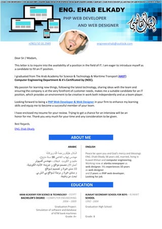 ENG. EHAB ELKADY
PHP WEB DEVELOPER
AND WEB DESIGNER
+(965) 50 16 2949 engineerehab@outlook.com
Dear Sir / Madam,
This letter is to inquire into the availability of a position in the field of IT. I am eager to introduce myself as
a candidate to fill an IT position.
I graduated from The Arab Academy for Science & Technology & Maritime Transport (AAST)
Computer Engineering Department & it's Certificated by (NOC).
My passion for learning new things, following the latest technology, sharing ideas with the team and
ensuring the company is at the very forefront of customer needs, makes me a suitable candidate for an IT
position, which provides an environment to be creative in work both independently and as a team-player.
Looking forward to being a PHP Web Developer & Web Designer in your firm to enhance my learning
skills and equip me to become a successful member of your team.
I have enclosed my resume for your review. Trying to get a chance for an interview will be an
honor for me. Thank you very much for your time and any consideration to be given.
Best Regards,
ENG. Ehab Elkady
ABOUT ME
ARABIC ENGLISH
ُ‫ﮫ‬ُ‫ﺗ‬‫َﺎ‬‫ﻛ‬ َ‫ﺮ‬َ‫ﺑ‬ َ‫و‬ ِ‫ﮫ‬‫ﱠ‬‫ﻠ‬ْ‫اﻟ‬ ُ‫ﺔ‬َ‫ﻤ‬ْ‫ﺣ‬ َ‫ر‬ َ‫و‬ ْ‫ﻢ‬ُ‫ﻜ‬ْ‫ﯿ‬َ‫ﻠ‬َ‫ﻋ‬ ِ‫ﱠﻼم‬‫ﺴ‬ْ‫اﻟ‬
‫اﻟﻘﺎﺿﻲ‬ ‫إﻳﻬﺎب‬ ‫ﻣﻬﻨﺪس‬
38
،‫ﻣﺘﺰوج‬ ‫ﺳﻨﺔ‬
‫ﻣﻘﯿﻢ‬
‫ﰲ‬
‫ﺧﻴﻄﺎن‬ ‫اﻟﻜﻮﯾﺖ‬
،
‫كﻤﺒﻴﻮﺗﺮ‬‫ﻣﻬﻨﺪس‬
‫اﻵن‬ ‫أﻋﻤﻞ‬
‫ﻣﻮاﻗﻊ‬ ‫ﻣﺼﻤﻢ‬
‫ﰲ‬
‫اﻟﻜﻮﯾﺘﯿﺔ‬ ‫اﻷﻧﺒﺎء‬ ‫ﺟﺮﯾﺪة‬
،
10
‫ﺳﻨ‬
‫ﲔ‬
‫ﺧ‬
‫ﱪ‬
‫ة‬
‫ﰲ‬
‫ا‬ ‫ﺗﺼﻤﻴﻢ‬
‫ﳌ‬
‫ﻮاﻗﻊ‬
‫و‬
‫ﺳﻨﺘ‬
‫ﲔ‬
‫ﺧ‬
‫ﱪ‬
‫ة‬
‫ﰲ‬
‫ﺑﺮ‬
‫ﳎ‬
‫ا‬ ‫ﺔ‬
‫ﳌ‬
‫ﺑﻲ‬ ‫اﺗﺶ‬ ‫ﺑﻲ‬ ‫ﻮاﻗﻊ‬
‫ابﺤﺚ‬
‫وﻇﯿﻔﺔ‬ ‫ﻋﻦ‬
.
Peace be upon you and God's mercy and blessings
ENG. Ehab Elkady 38 years old, married, living in
Kuwait Khitan and computer engineering.
Working now at alanba newspaper as
web designer, My experiences 10 years
as web designer
and 2 years as PHP web developer,
Looking for job.
EDUCATION
ARAB ACADEMY FOR SCIENCE & TECHNOLOGY – EGYPT ALNAJAT SECONDARY SCHOOL FOR BOYS – KUWAIT
BACHELOR’S DEGREE – COMPUTER ENGINEERING SCHOOL
2004 – 2009 1992 - 2004
Graduation Project:
Simulation of software anddatabase
of ATM bank machines
Grade: A+
Graduation High School:
Grade: B
 