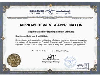 ACKNOWLEDGMENT & APPRECIATION
The Integrated for Training is much thanking
Eng. Ahmed Said Abd Elwahid Kotb
Sincere thanks and appreciation for his clear efforts and permanent keenness to develop
the trainees of the course on Practical Shutdown and Turnaround Management for
Engineers - 5/Sept./2022 to 7/Sept./2022 - with Al Khafji Joint Operations (KJO) premises.
We wish his all the success and days full of joy…
Training Department
Integrated for Training
 
