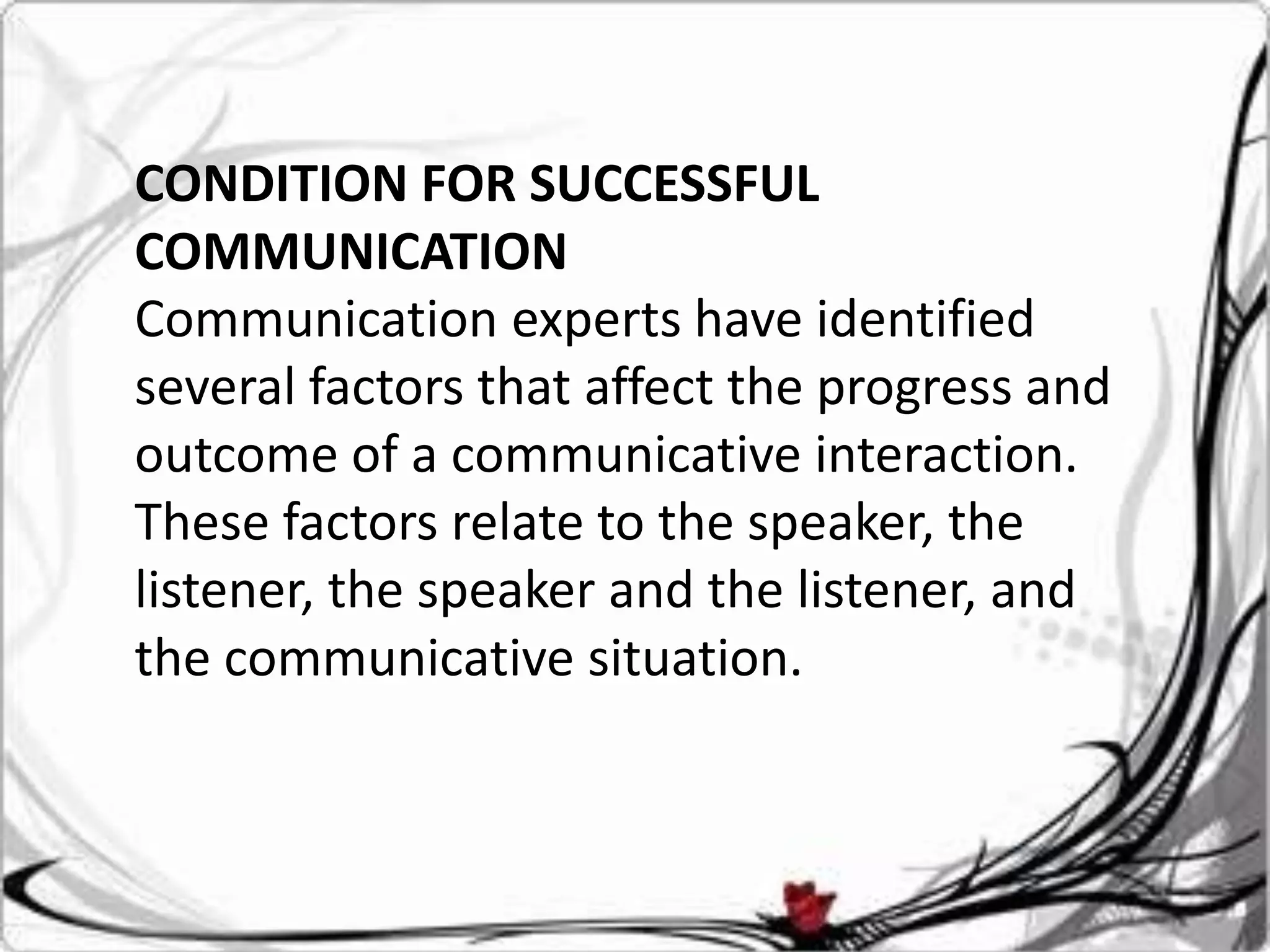 CONDITION FOR SUCCESSFUL
COMMUNICATION
Communication experts have identified
several factors that affect the progress and
outcome of a communicative interaction.
These factors relate to the speaker, the
listener, the speaker and the listener, and
the communicative situation.
 