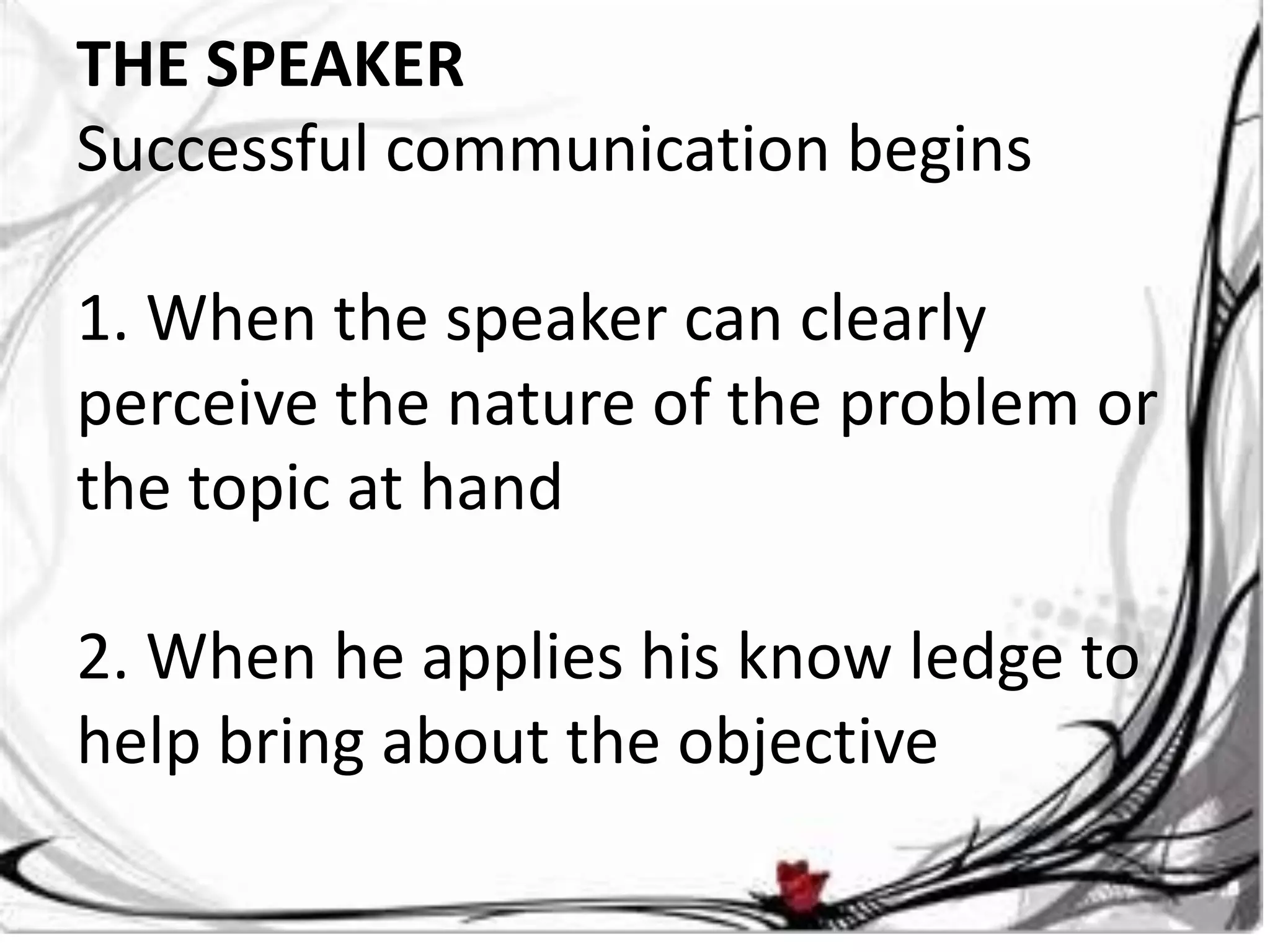 THE SPEAKER
Successful communication begins

1. When the speaker can clearly
perceive the nature of the problem or
the topic at hand

2. When he applies his know ledge to
help bring about the objective
 