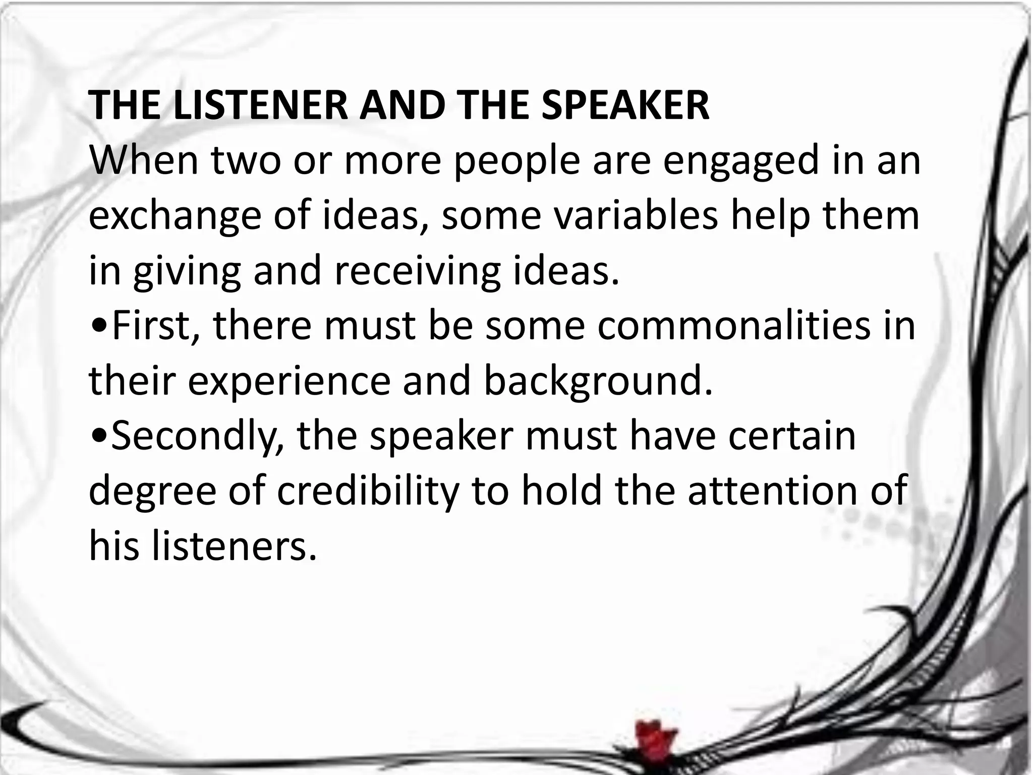 THE LISTENER AND THE SPEAKER
When two or more people are engaged in an
exchange of ideas, some variables help them
in giving and receiving ideas.
•First, there must be some commonalities in
their experience and background.
•Secondly, the speaker must have certain
degree of credibility to hold the attention of
his listeners.
 