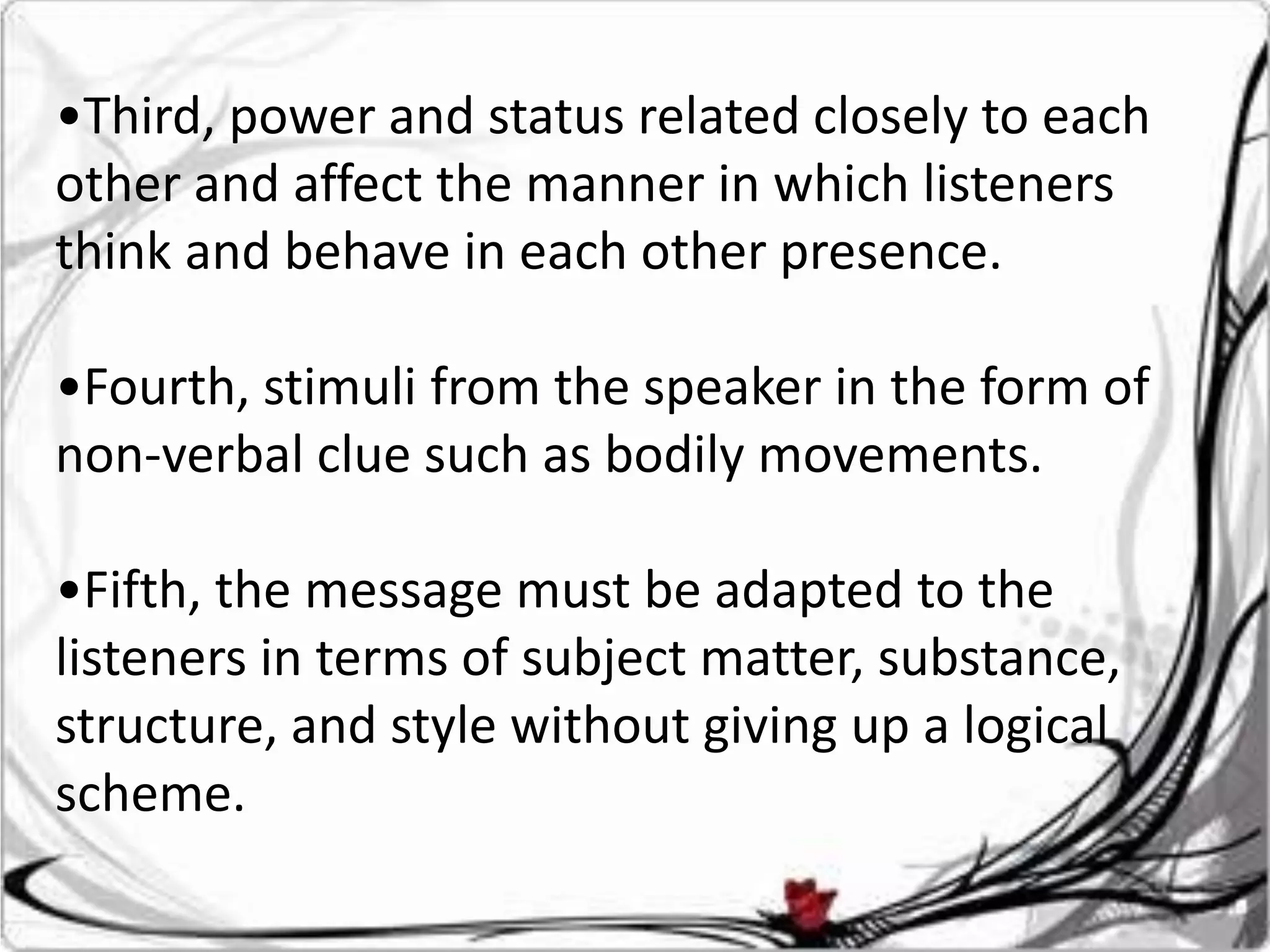 •Third, power and status related closely to each
other and affect the manner in which listeners
think and behave in each other presence.

•Fourth, stimuli from the speaker in the form of
non-verbal clue such as bodily movements.

•Fifth, the message must be adapted to the
listeners in terms of subject matter, substance,
structure, and style without giving up a logical
scheme.
 