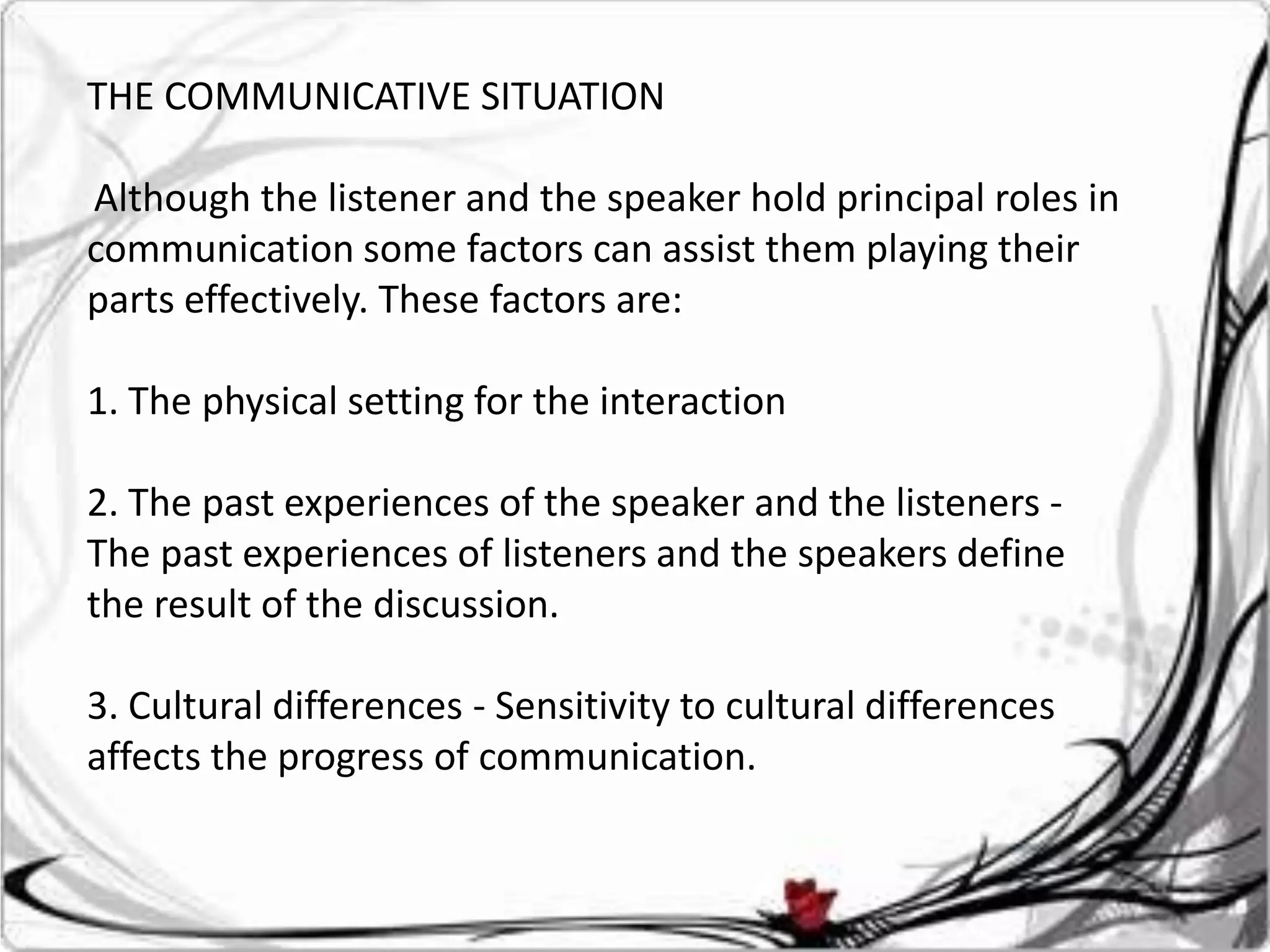 THE COMMUNICATIVE SITUATION

Although the listener and the speaker hold principal roles in
communication some factors can assist them playing their
parts effectively. These factors are:

1. The physical setting for the interaction

2. The past experiences of the speaker and the listeners -
The past experiences of listeners and the speakers define
the result of the discussion.

3. Cultural differences - Sensitivity to cultural differences
affects the progress of communication.
 