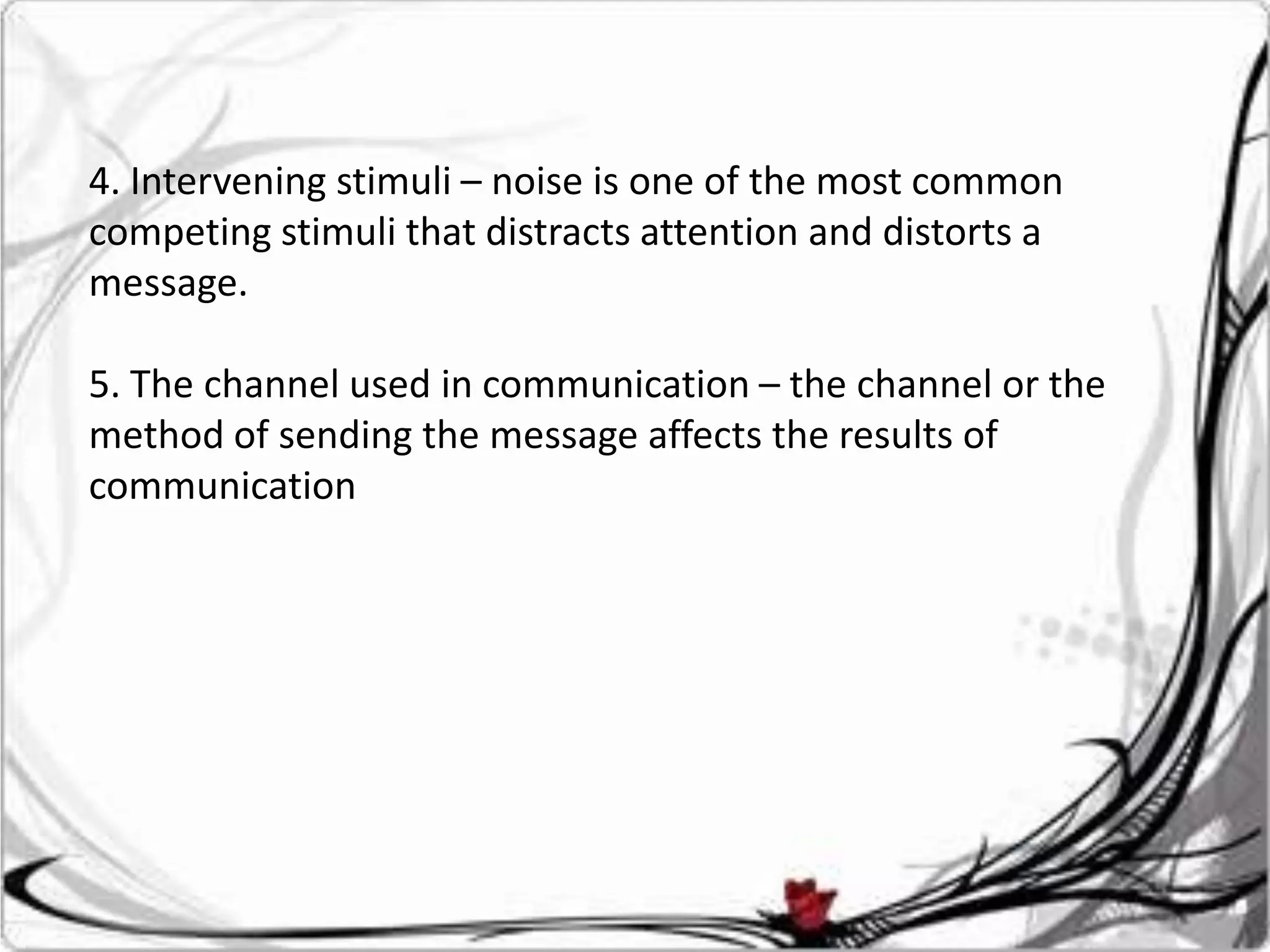 4. Intervening stimuli – noise is one of the most common
competing stimuli that distracts attention and distorts a
message.

5. The channel used in communication – the channel or the
method of sending the message affects the results of
communication
 