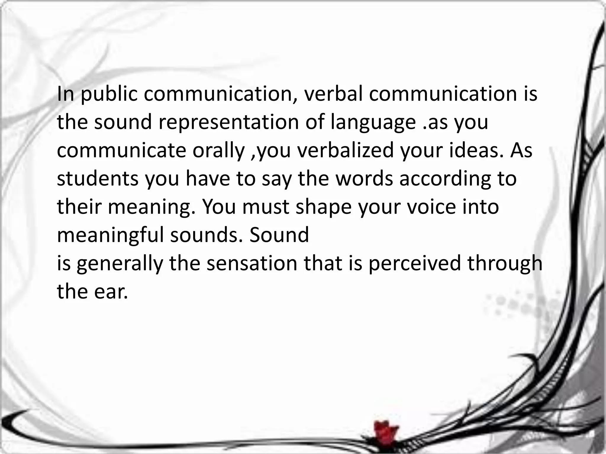 In public communication, verbal communication is
the sound representation of language .as you
communicate orally ,you verbalized your ideas. As
students you have to say the words according to
their meaning. You must shape your voice into
meaningful sounds. Sound
is generally the sensation that is perceived through
the ear.
 