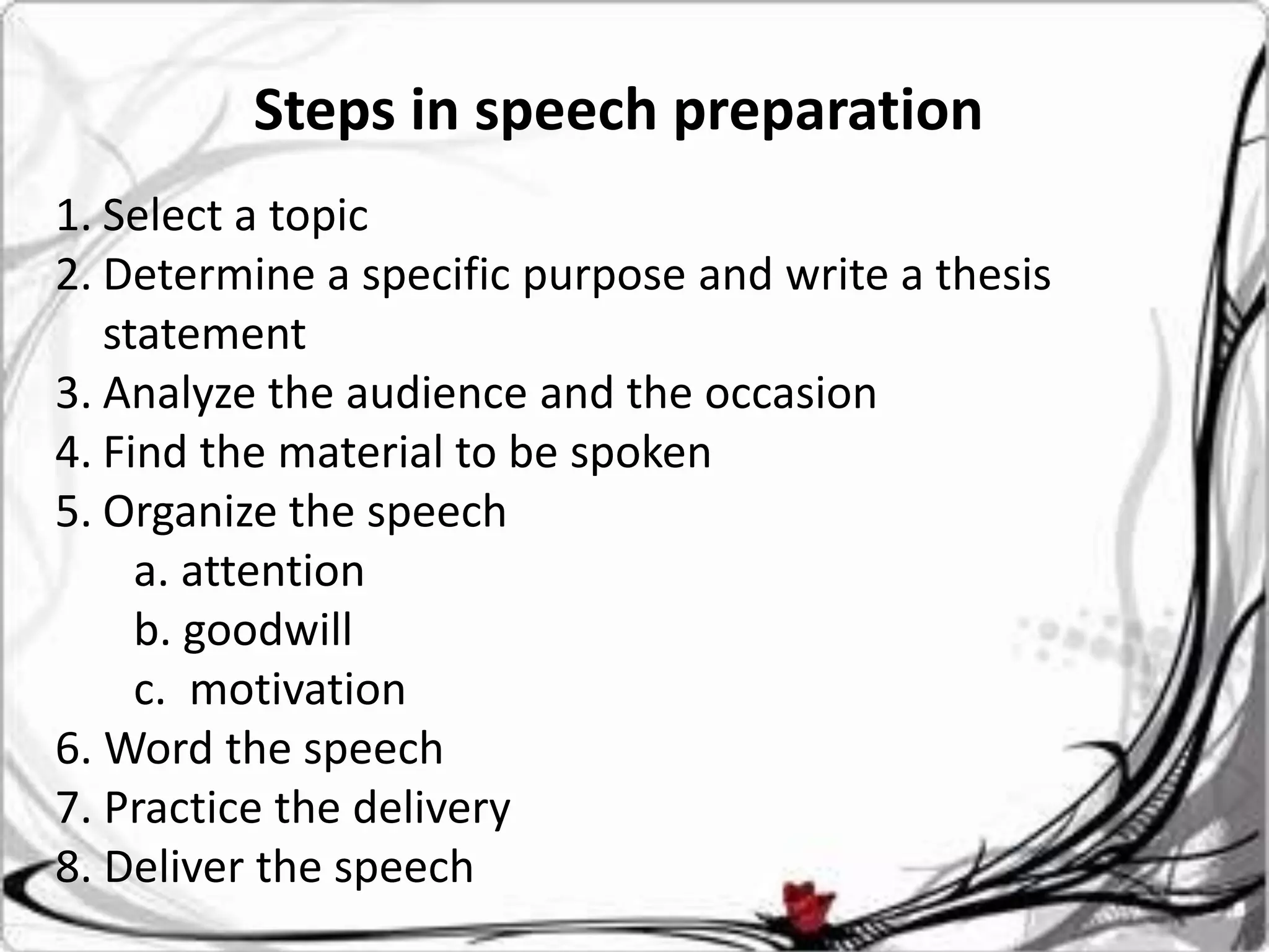 Steps in speech preparation
1. Select a topic
2. Determine a specific purpose and write a thesis
   statement
3. Analyze the audience and the occasion
4. Find the material to be spoken
5. Organize the speech
     a. attention
     b. goodwill
     c. motivation
6. Word the speech
7. Practice the delivery
8. Deliver the speech
 
