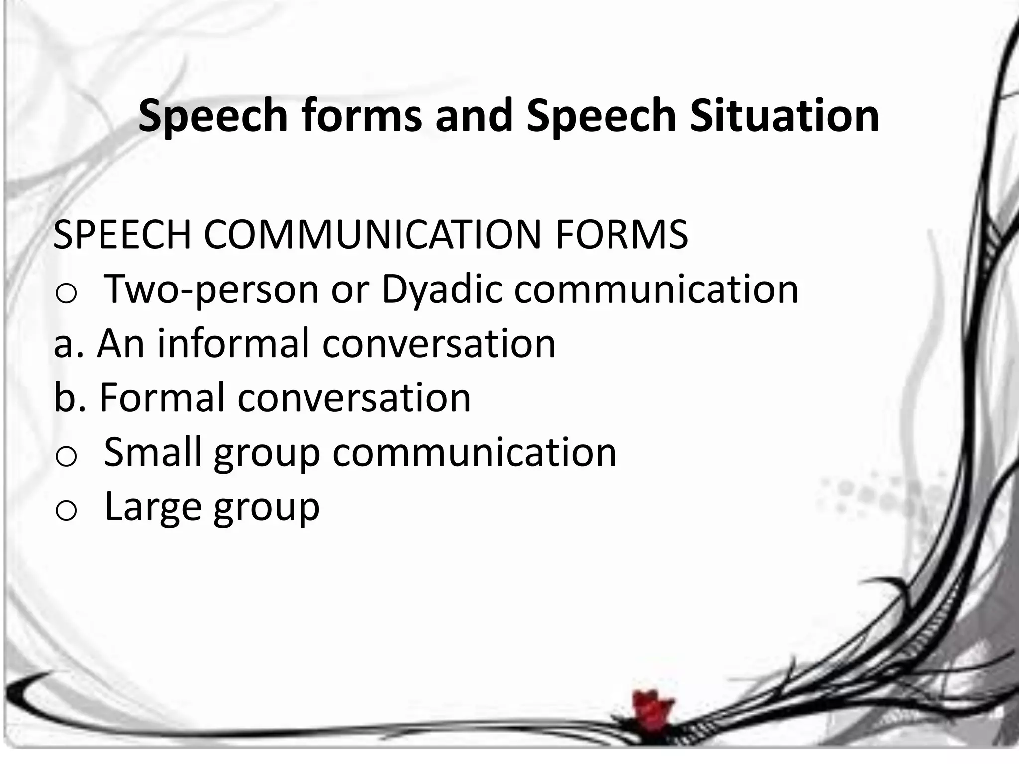 Speech forms and Speech Situation

SPEECH COMMUNICATION FORMS
o Two-person or Dyadic communication
a. An informal conversation
b. Formal conversation
o Small group communication
o Large group
 