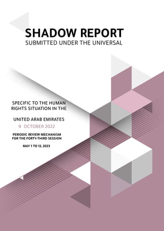 SHADOW REPORT
PERIODIC REVIEW MECHANISM
FOR THE FORTY-THIRD SESSION
MAY 1 TO 12, 2023
SUBMITTED UNDER THE UNIVERSAL
SPECIFIC TO THE HUMAN
RIGHTS SITUATION IN THE
UNITED ARAB EMIRATES
OCTOBER 2022
9
 