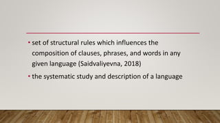 • set of structural rules which influences the
composition of clauses, phrases, and words in any
given language (Saidvaliyevna, 2018)
• the systematic study and description of a language
 