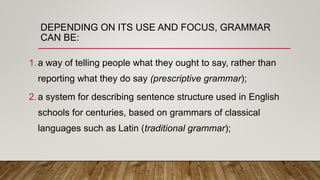 DEPENDING ON ITS USE AND FOCUS, GRAMMAR
CAN BE:
1.a way of telling people what they ought to say, rather than
reporting what they do say (prescriptive grammar);
2.a system for describing sentence structure used in English
schools for centuries, based on grammars of classical
languages such as Latin (traditional grammar);
 